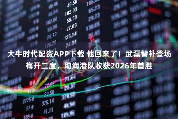 大牛时代配资APP下载 他回来了！武磊替补登场梅开二度，助海港队收获2026年首胜
