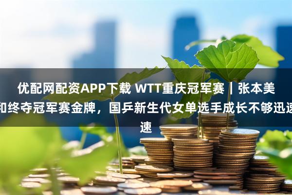 优配网配资APP下载 WTT重庆冠军赛｜张本美和终夺冠军赛金牌，国乒新生代女单选手成长不够迅速