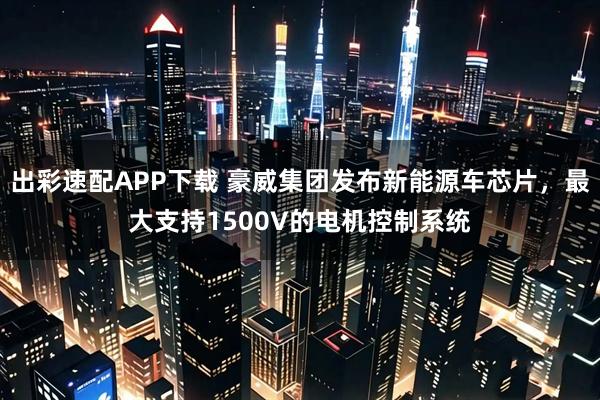 出彩速配APP下载 豪威集团发布新能源车芯片，最大支持1500V的电机控制系统