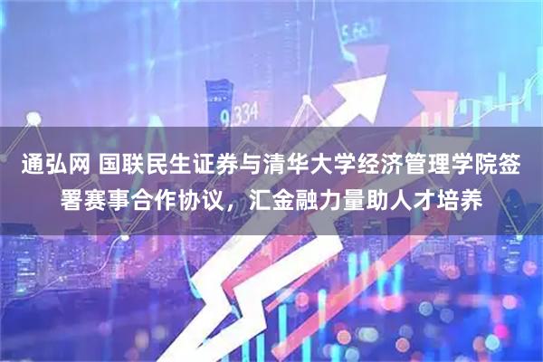 通弘网 国联民生证券与清华大学经济管理学院签署赛事合作协议，汇金融力量助人才培养
