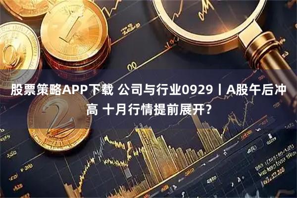 股票策略APP下载 公司与行业0929丨A股午后冲高 十月行情提前展开？