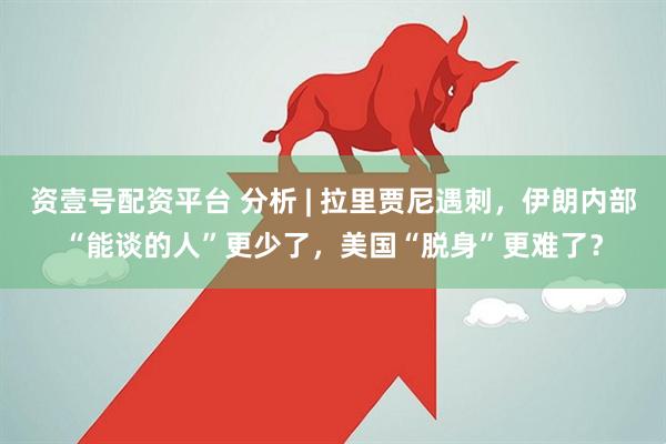 资壹号配资平台 分析 | 拉里贾尼遇刺，伊朗内部“能谈的人”更少了，美国“脱身”更难了？